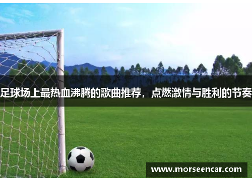 足球场上最热血沸腾的歌曲推荐，点燃激情与胜利的节奏