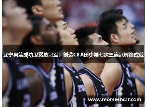 辽宁男篮成功卫冕总冠军，创造CBA历史第七次三连冠辉煌成就