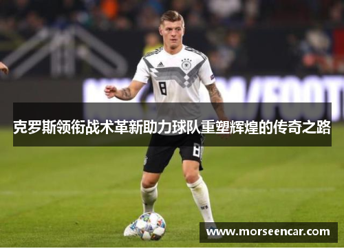 克罗斯领衔战术革新助力球队重塑辉煌的传奇之路