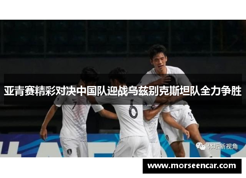 亚青赛精彩对决中国队迎战乌兹别克斯坦队全力争胜