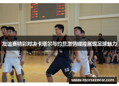 友谊赛精彩对决卡塔尔与约旦激情碰撞展现足球魅力